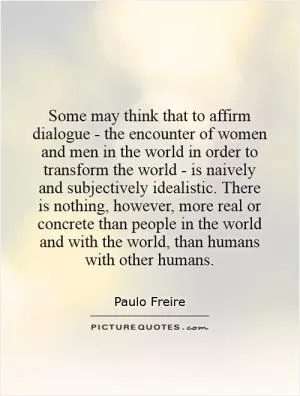 Some may think that to affirm dialogue - the encounter of women and men in the world in order to transform the world - is naively and subjectively idealistic. There is nothing, however, more real or concrete than people in the world and with the world, than humans with other humans Picture Quote #1