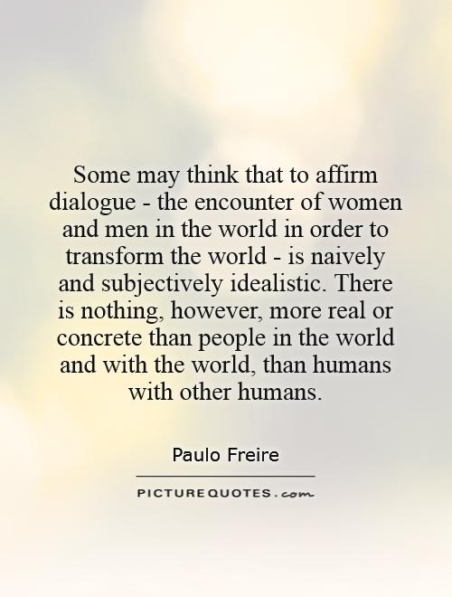 Some may think that to affirm dialogue - the encounter of women and men in the world in order to transform the world - is naively and subjectively idealistic. There is nothing, however, more real or concrete than people in the world and with the world, than humans with other humans Picture Quote #1