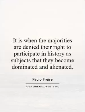 It is when the majorities are denied their right to participate in history as subjects that they become dominated and alienated Picture Quote #1