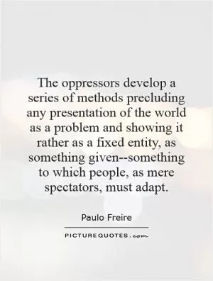 The oppressors develop a series of methods precluding any presentation of the world as a problem and showing it rather as a fixed entity, as something given--something to which people, as mere spectators, must adapt Picture Quote #1