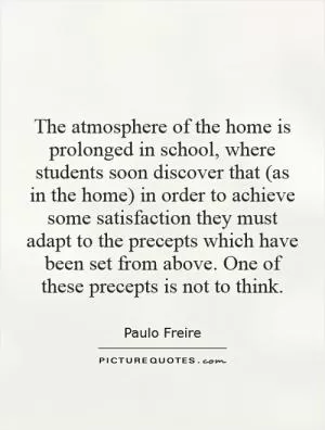 The atmosphere of the home is prolonged in school, where students soon discover that (as in the home) in order to achieve some satisfaction they must adapt to the precepts which have been set from above. One of these precepts is not to think Picture Quote #1