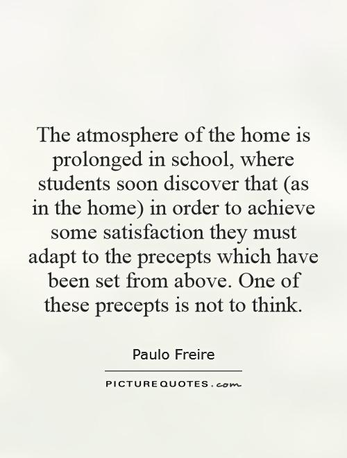 The atmosphere of the home is prolonged in school, where students soon discover that (as in the home) in order to achieve some satisfaction they must adapt to the precepts which have been set from above. One of these precepts is not to think Picture Quote #1