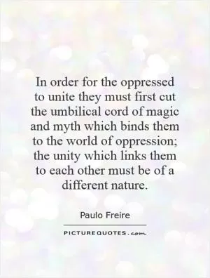 In order for the oppressed to unite they must first cut the umbilical cord of magic and myth which binds them to the world of oppression; the unity which links them to each other must be of a different nature Picture Quote #1