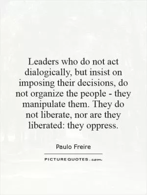 Leaders who do not act dialogically, but insist on imposing their decisions, do not organize the people - they manipulate them. They do not liberate, nor are they liberated: they oppress Picture Quote #1