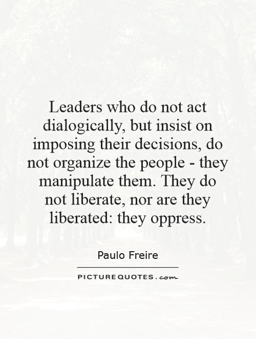 Leaders who do not act dialogically, but insist on imposing their decisions, do not organize the people - they manipulate them. They do not liberate, nor are they liberated: they oppress Picture Quote #1