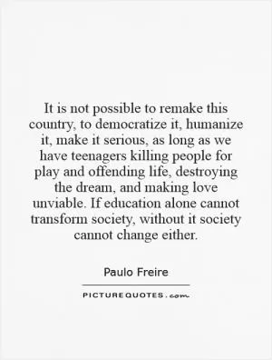 It is not possible to remake this country, to democratize it, humanize it, make it serious, as long as we have teenagers killing people for play and offending life, destroying the dream, and making love unviable. If education alone cannot transform society, without it society cannot change either Picture Quote #1