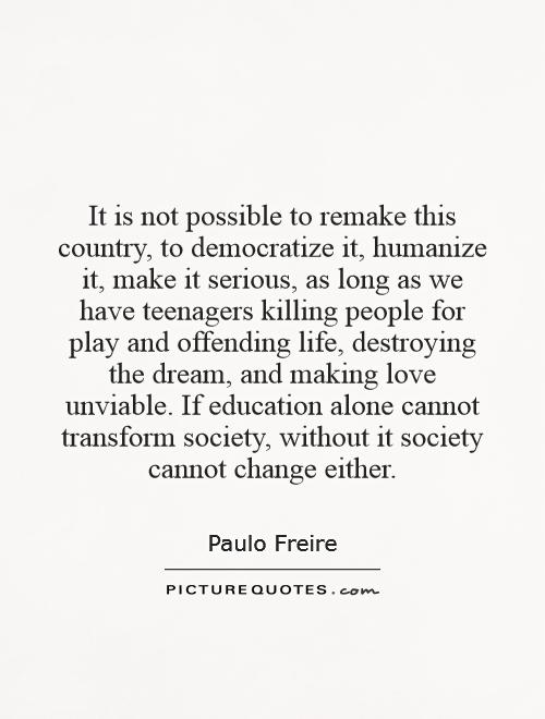 It is not possible to remake this country, to democratize it, humanize it, make it serious, as long as we have teenagers killing people for play and offending life, destroying the dream, and making love unviable. If education alone cannot transform society, without it society cannot change either Picture Quote #1