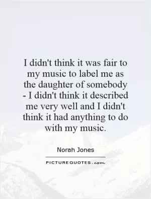I didn't think it was fair to my music to label me as the daughter of somebody - I didn't think it described me very well and I didn't think it had anything to do with my music Picture Quote #1