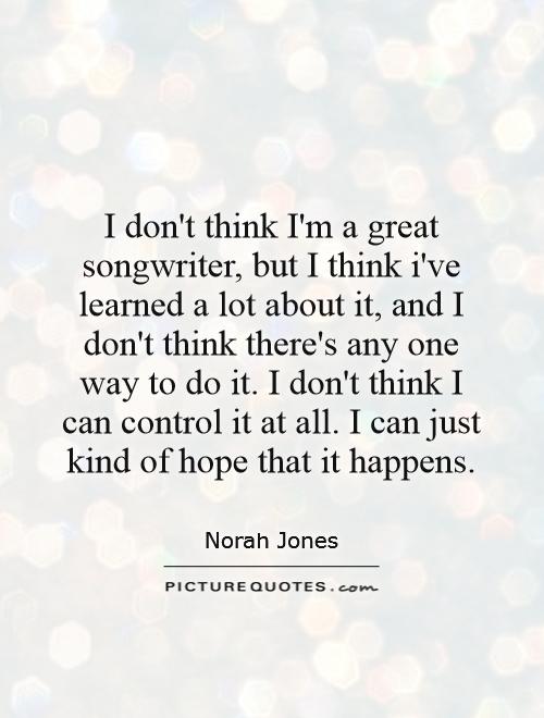 I don't think I'm a great songwriter, but I think i've learned a lot about it, and I don't think there's any one way to do it. I don't think I can control it at all. I can just kind of hope that it happens Picture Quote #1