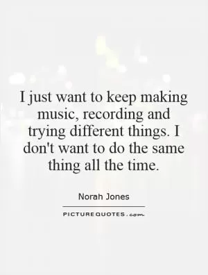 I just want to keep making music, recording and trying different things. I don't want to do the same thing all the time Picture Quote #1