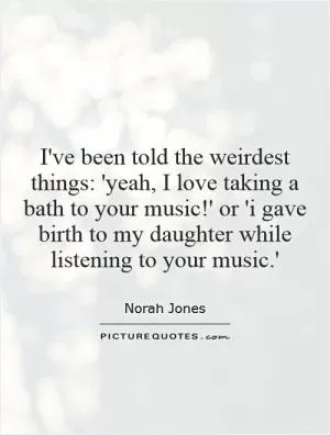 I've been told the weirdest things: 'yeah, I love taking a bath to your music!' or 'i gave birth to my daughter while listening to your music.' Picture Quote #1