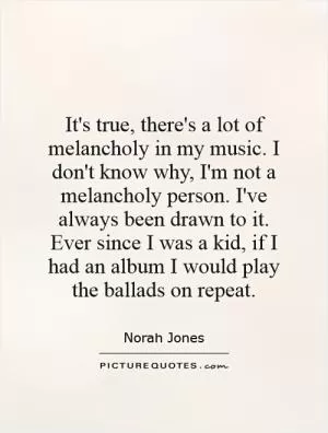 It's true, there's a lot of melancholy in my music. I don't know why, I'm not a melancholy person. I've always been drawn to it. Ever since I was a kid, if I had an album I would play the ballads on repeat Picture Quote #1