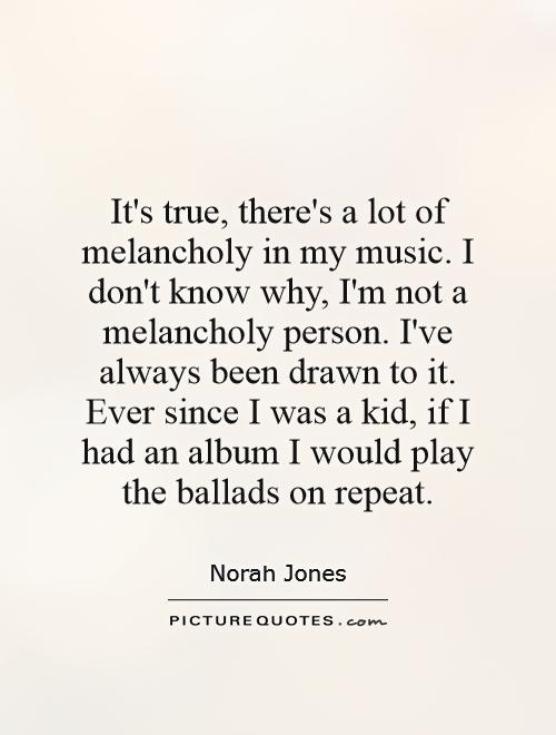 It's true, there's a lot of melancholy in my music. I don't know why, I'm not a melancholy person. I've always been drawn to it. Ever since I was a kid, if I had an album I would play the ballads on repeat Picture Quote #1