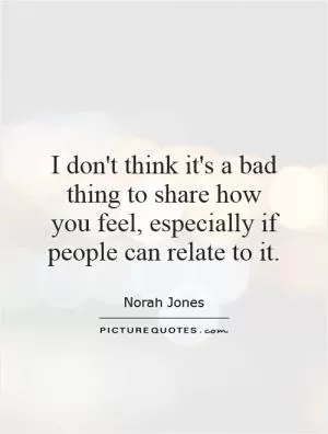 I don't think it's a bad thing to share how you feel, especially if people can relate to it Picture Quote #1