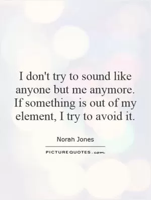 I don't try to sound like anyone but me anymore. If something is out of my element, I try to avoid it Picture Quote #1