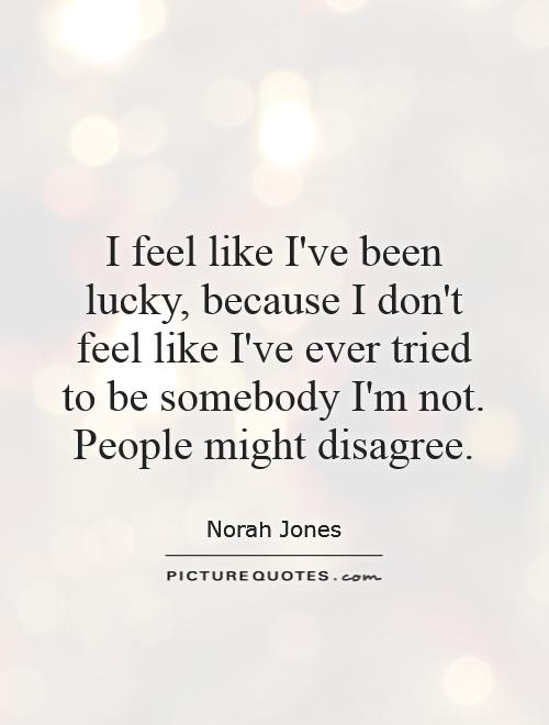 I feel like I've been lucky, because I don't feel like I've ever tried to be somebody I'm not. People might disagree Picture Quote #1