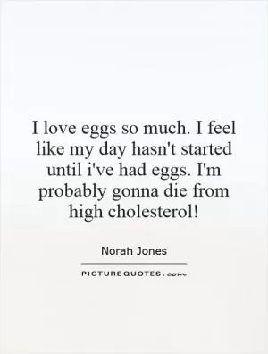 I love eggs so much. I feel like my day hasn't started until i've had eggs. I'm probably gonna die from high cholesterol! Picture Quote #1