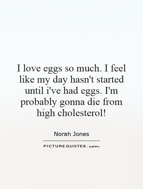 I love eggs so much. I feel like my day hasn't started until i've had eggs. I'm probably gonna die from high cholesterol! Picture Quote #1