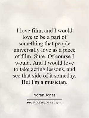 I love film, and I would love to be a part of something that people universally love as a piece of film. Sure. Of course I would. And I would love to take acting lessons, and see that side of it someday. But I'm a musician Picture Quote #1