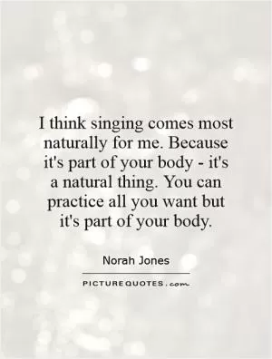 I think singing comes most naturally for me. Because it's part of your body - it's a natural thing. You can practice all you want but it's part of your body Picture Quote #1