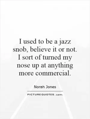 I used to be a jazz snob, believe it or not. I sort of turned my nose up at anything more commercial Picture Quote #1