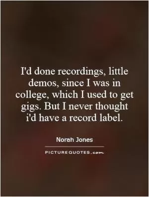 I'd done recordings, little demos, since I was in college, which I used to get gigs. But I never thought i'd have a record label Picture Quote #1