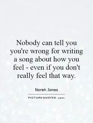 Nobody can tell you you're wrong for writing a song about how you feel - even if you don't really feel that way Picture Quote #1