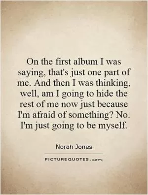 On the first album I was saying, that's just one part of me. And then I was thinking, well, am I going to hide the rest of me now just because I'm afraid of something? No. I'm just going to be myself Picture Quote #1