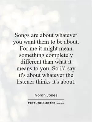 Songs are about whatever you want them to be about. For me it might mean something completely different than what it means to you. So i'd say it's about whatever the listener thinks it's about Picture Quote #1