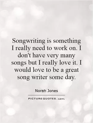 Songwriting is something I really need to work on. I don't have very many songs but I really love it. I would love to be a great song writer some day Picture Quote #1