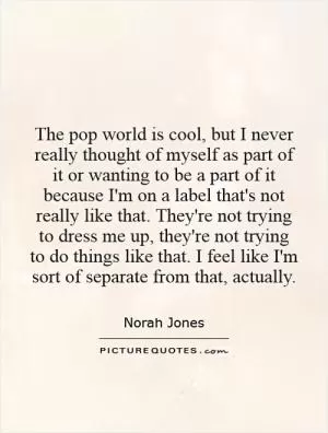 The pop world is cool, but I never really thought of myself as part of it or wanting to be a part of it because I'm on a label that's not really like that. They're not trying to dress me up, they're not trying to do things like that. I feel like I'm sort of separate from that, actually Picture Quote #1