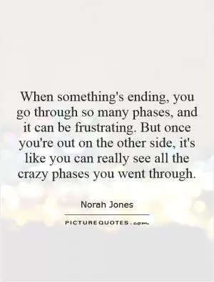 When something's ending, you go through so many phases, and it can be frustrating. But once you're out on the other side, it's like you can really see all the crazy phases you went through Picture Quote #1
