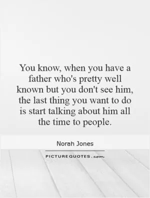 You know, when you have a father who's pretty well known but you don't see him, the last thing you want to do is start talking about him all the time to people Picture Quote #1