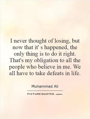 I never thought of losing, but now that it' s happened, the only thing is to do it right. That's my obligation to all the people who believe in me. We all have to take defeats in life Picture Quote #1