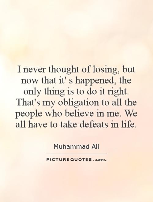 I never thought of losing, but now that it' s happened, the only thing is to do it right. That's my obligation to all the people who believe in me. We all have to take defeats in life Picture Quote #1