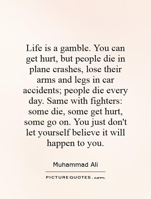 Life is a gamble. You can get hurt, but people die in plane crashes, lose their arms and legs in car accidents; people die every day. Same with fighters: some die, some get hurt, some go on. You just don't let yourself believe it will happen to you Picture Quote #1