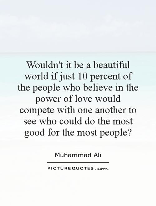 Wouldn't it be a beautiful world if just 10 percent of the people who believe in the power of love would compete with one another to see who could do the most good for the most people? Picture Quote #1