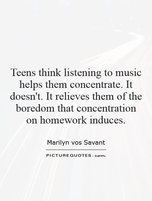 Teens think listening to music helps them concentrate. It doesn't. It relieves them of the boredom that concentration on homework induces Picture Quote #1