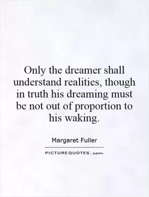 Only the dreamer shall understand realities, though in truth his dreaming must be not out of proportion to his waking Picture Quote #1