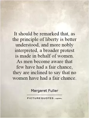 It should be remarked that, as the principle of liberty is better understood, and more nobly interpreted, a broader protest is made in behalf of women. As men become aware that few have had a fair chance, they are inclined to say that no women have had a fair chance Picture Quote #1