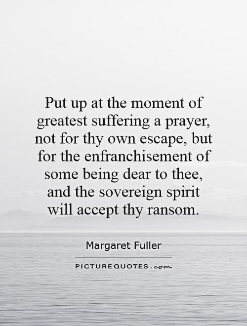 Put up at the moment of greatest suffering a prayer, not for thy own escape, but for the enfranchisement of some being dear to thee, and the sovereign spirit will accept thy ransom Picture Quote #1