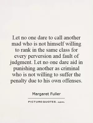 Let no one dare to call another mad who is not himself willing to rank in the same class for every perversion and fault of judgment. Let no one dare aid in punishing another as criminal who is not willing to suffer the penalty due to his own offenses Picture Quote #1