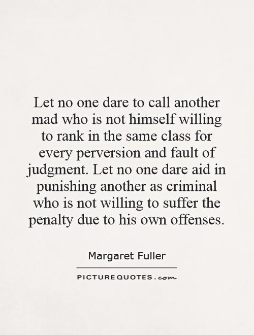 Let no one dare to call another mad who is not himself willing to rank in the same class for every perversion and fault of judgment. Let no one dare aid in punishing another as criminal who is not willing to suffer the penalty due to his own offenses Picture Quote #1