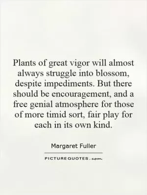 Plants of great vigor will almost always struggle into blossom, despite impediments. But there should be encouragement, and a free genial atmosphere for those of more timid sort, fair play for each in its own kind Picture Quote #1