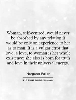 Woman, self-centred, would never be absorbed by any relation it would be only an experience to her as to man. It is a vulgar error that love, a love, to woman is her whole existence; she also is born for truth and love in their universal energy Picture Quote #1
