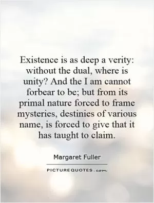 Existence is as deep a verity: without the dual, where is unity? And the I am cannot forbear to be; but from its primal nature forced to frame mysteries, destinies of various name, is forced to give that it has taught to claim Picture Quote #1