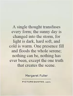 A single thought transfuses every form; the sunny day is changed into the storm, for light is dark, hard soft, and cold is warm. One presence fill and floods the whole serene; nothing can be, nothing has ever been, except the one truth that creates the scene Picture Quote #1