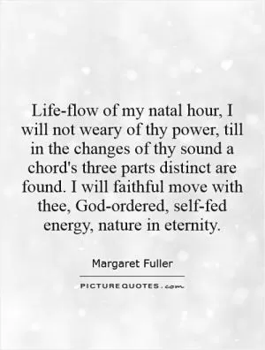 Life-flow of my natal hour, I will not weary of thy power, till in the changes of thy sound a chord's three parts distinct are found. I will faithful move with thee, God-ordered, self-fed energy, nature in eternity Picture Quote #1