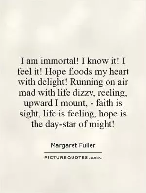 I am immortal! I know it! I feel it! Hope floods my heart with delight! Running on air mad with life dizzy, reeling, upward I mount, - faith is sight, life is feeling, hope is the day-star of might! Picture Quote #1