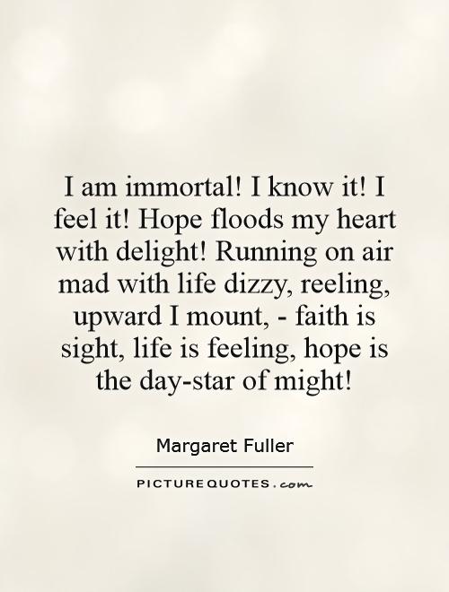 I am immortal! I know it! I feel it! Hope floods my heart with delight! Running on air mad with life dizzy, reeling, upward I mount, - faith is sight, life is feeling, hope is the day-star of might! Picture Quote #1